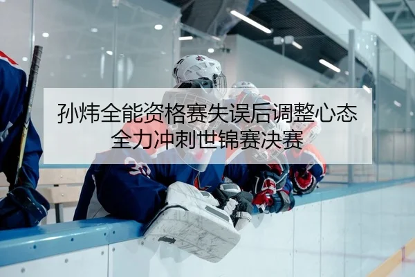 孙炜全能资格赛失误后调整心态 全力冲刺世锦赛决赛
